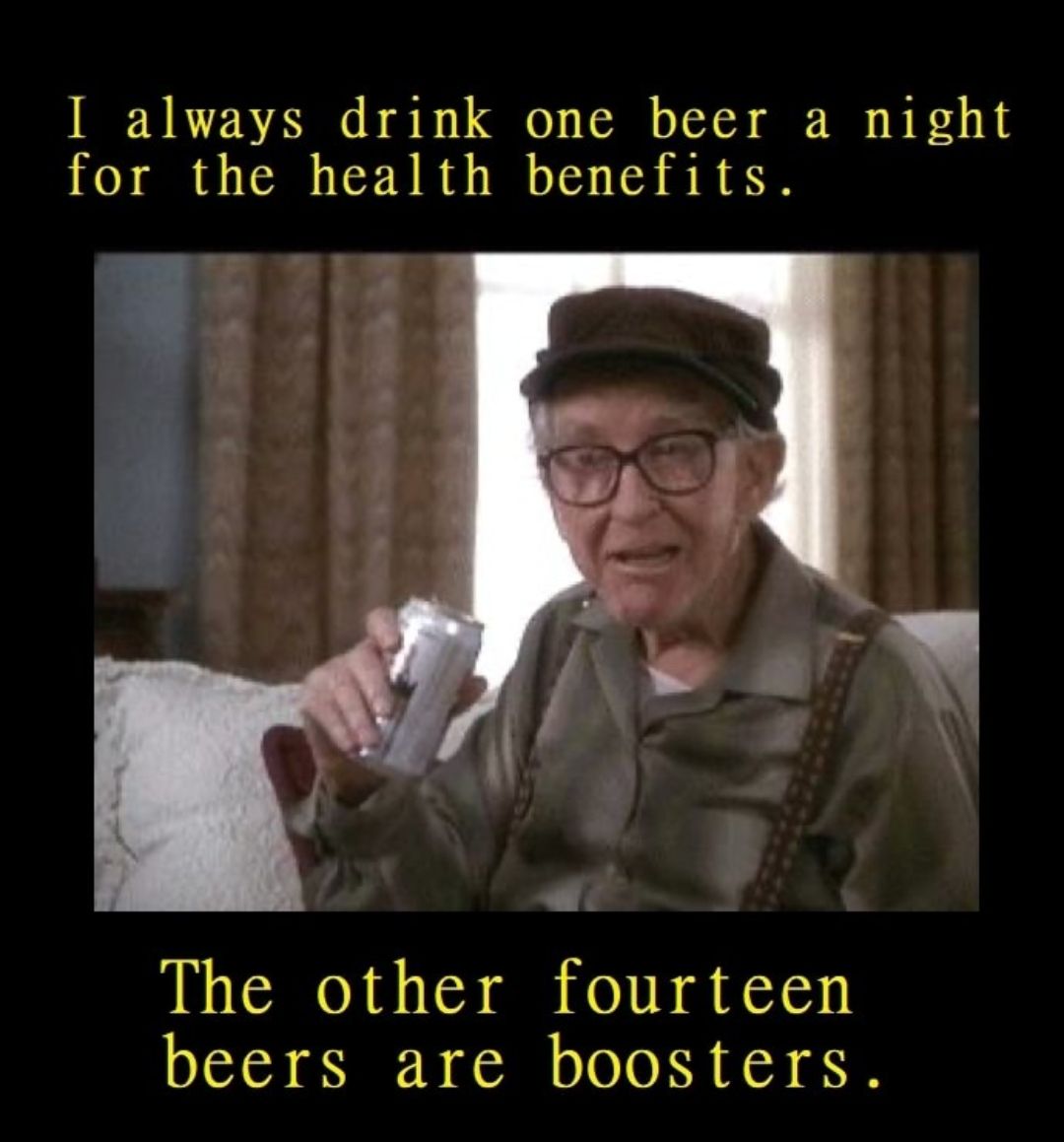 I always drink one beer a night for the health benefits The other fourteen beers are boosters