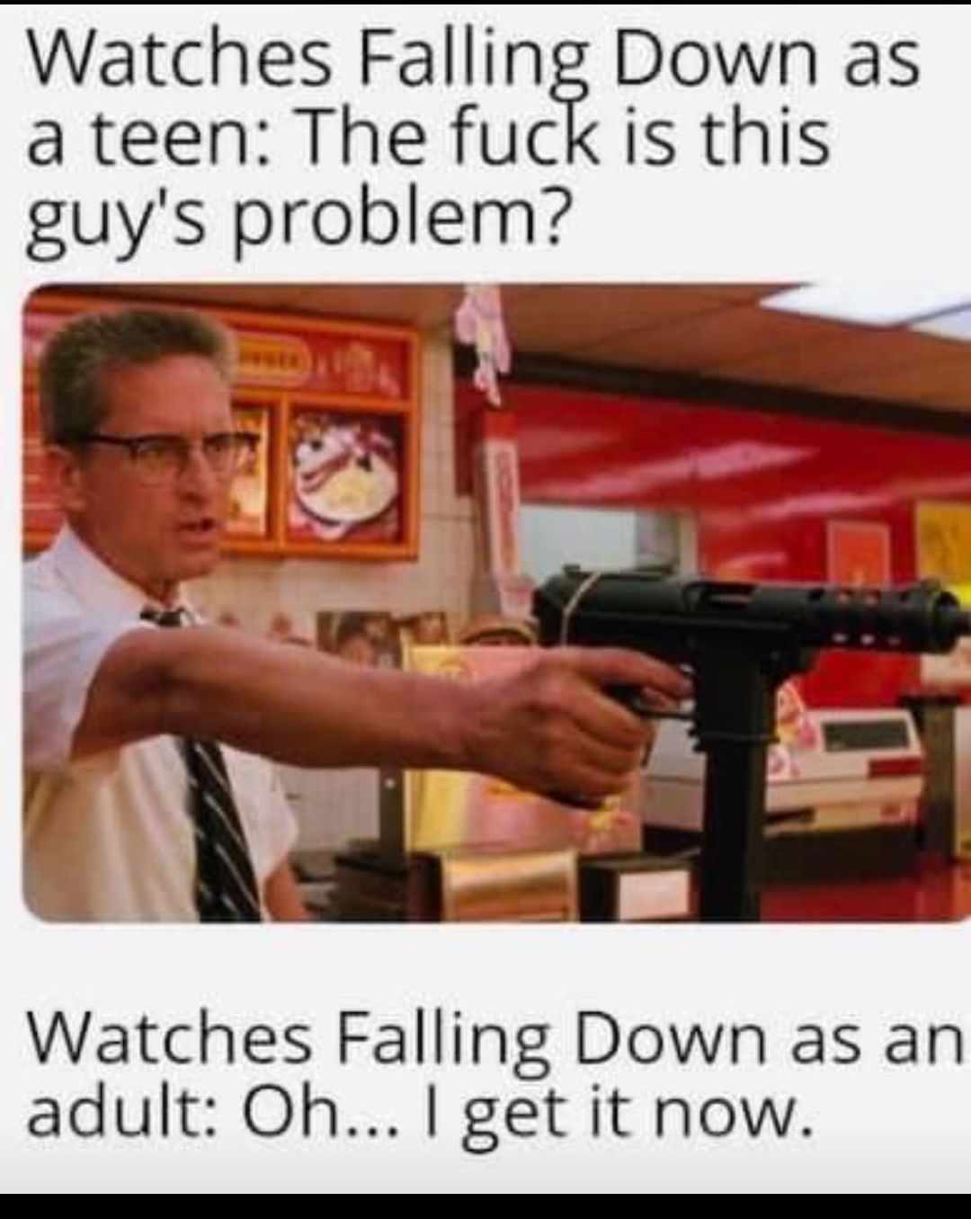 Watches Falling Down as a teen The fuck is this guys problem Watches Falling Down as an adult Oh get it now