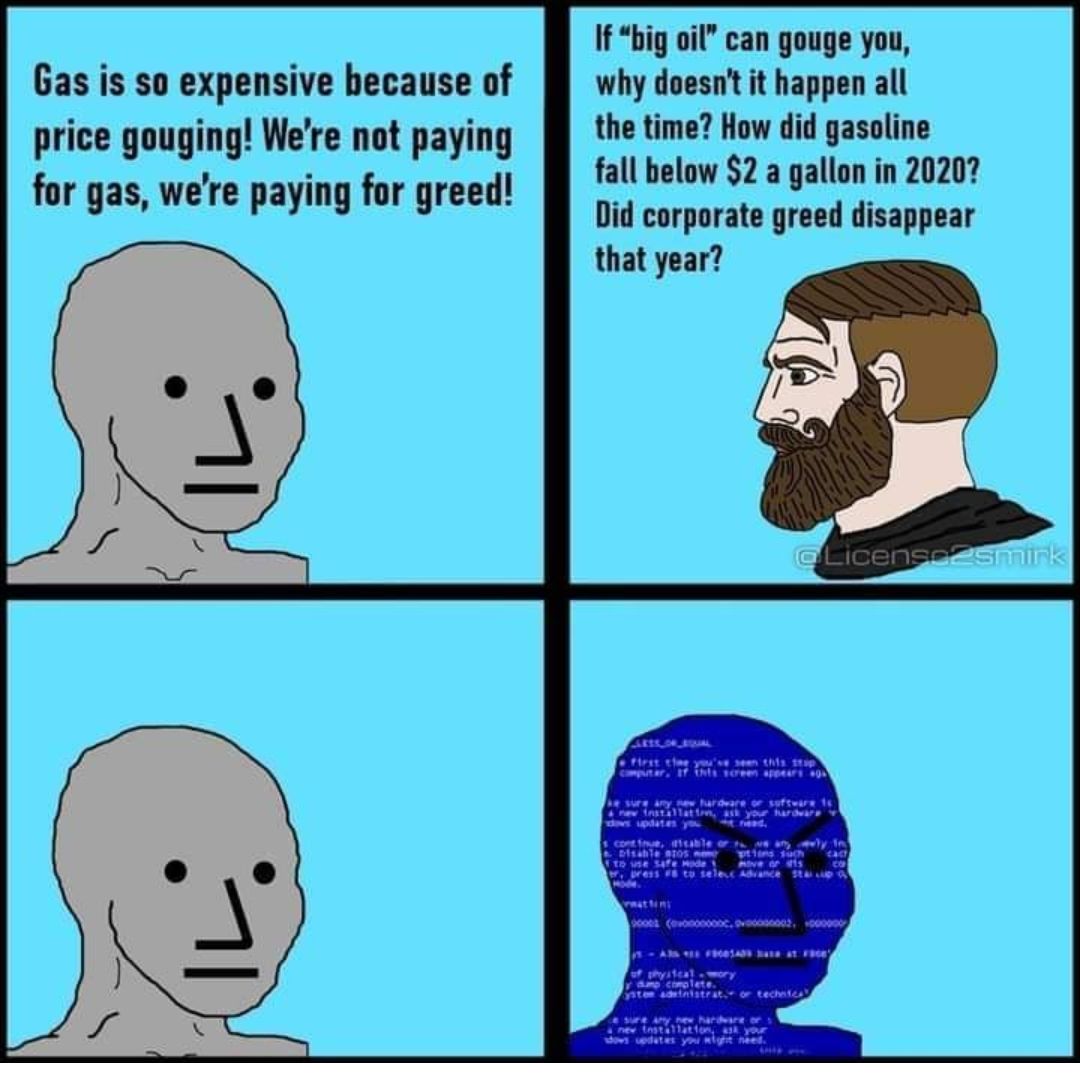 Gas is so expensive because of price gouging Were not paying for gas were paying for greed If big oil can gouge you why doesnt it happen all the time How did gasoline fall below 2 a gallon in 20207 Did corporate greed disappear that year 1