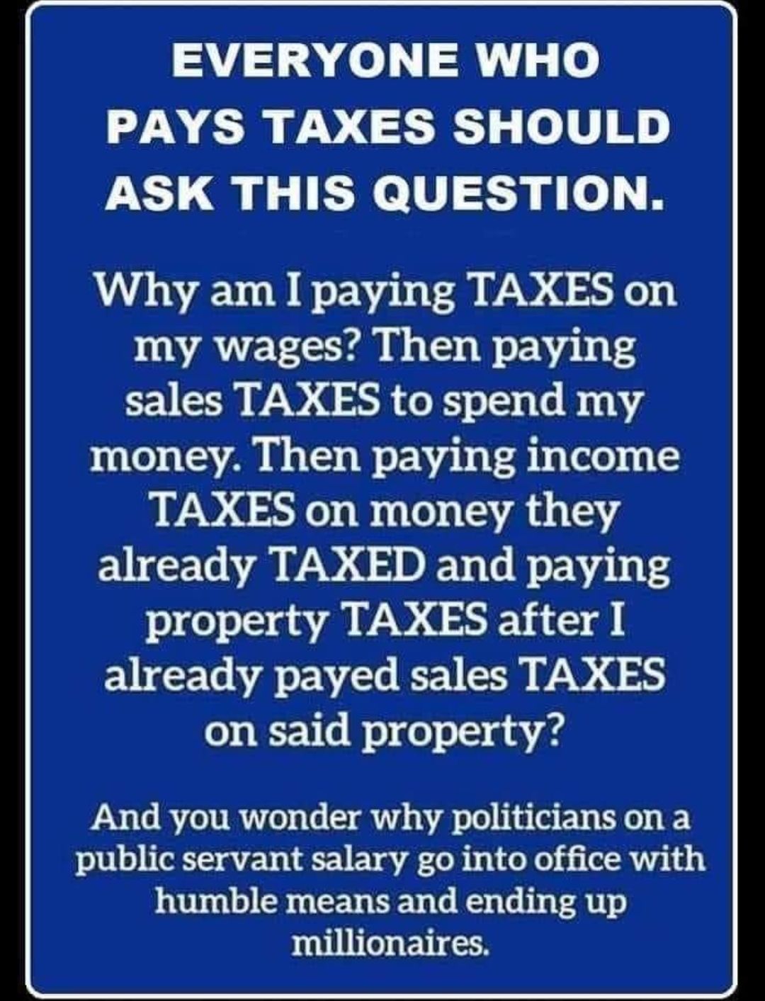 EVERYONE WHO PAYS TAXES SHOULD ASK THIS QUESTION Why am I paying TAXES on my wages Then paying sales TAXES to spend my money Then paying income TAXES on money they already TAXED and paying 9e0 S an VAR T already payed sales TAXES o WV s o 0 g i A4 And you wonder why politicians on a public servant salary go into office with humble means and ending up millionaires