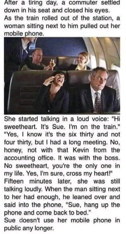 After a lirng acay a commuter setlied down in his seat and closed his eyes As the train rolled out of the station a woman sitting next to him pulled out her mobile phone She started talking in a loud voice Hi sweetheart Its Sue Im on the train Yes know its the six thirty and not four thirty but had a long meeting No honey not with that Kevin from the accounting office It was with the boss No sweet