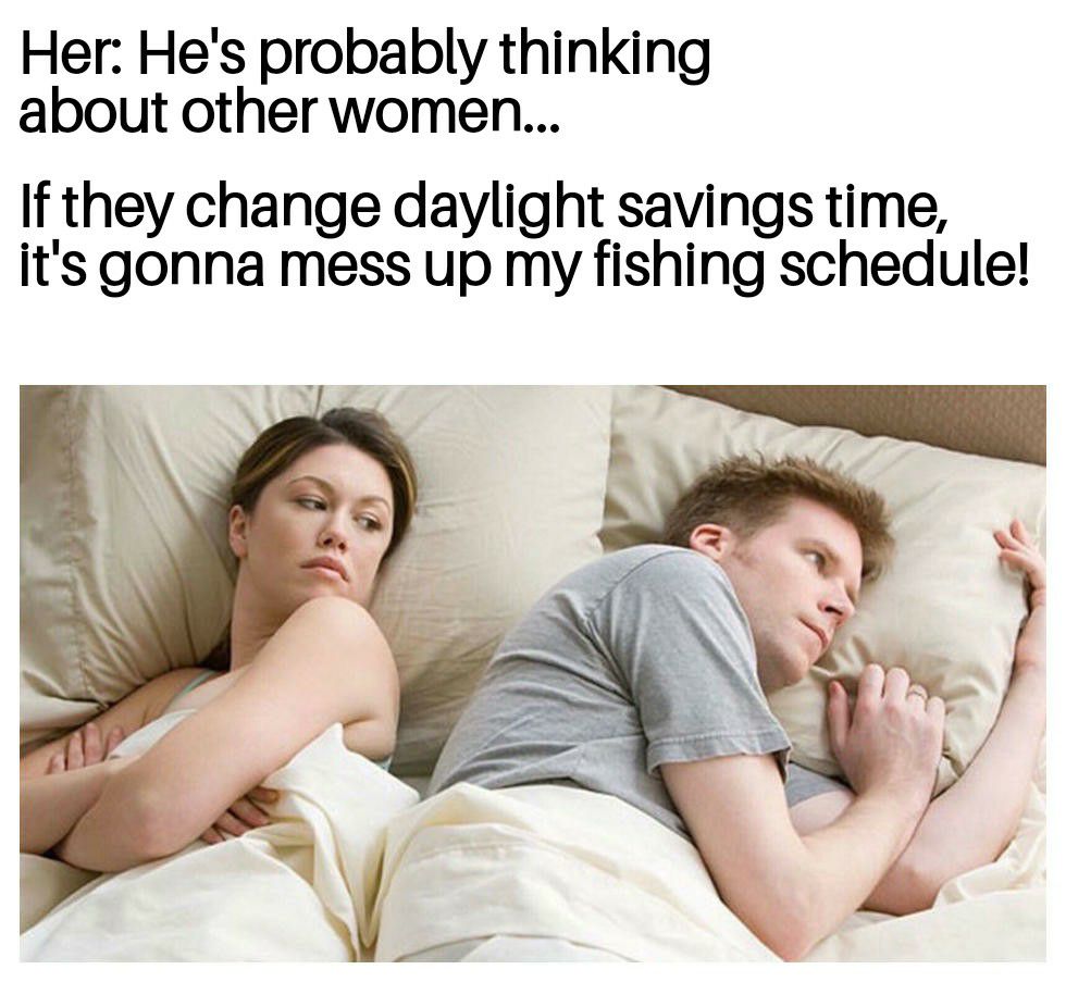 Her Hes probably thinking about other women If they change daylight savings time its gonna mess up my fishing schedule