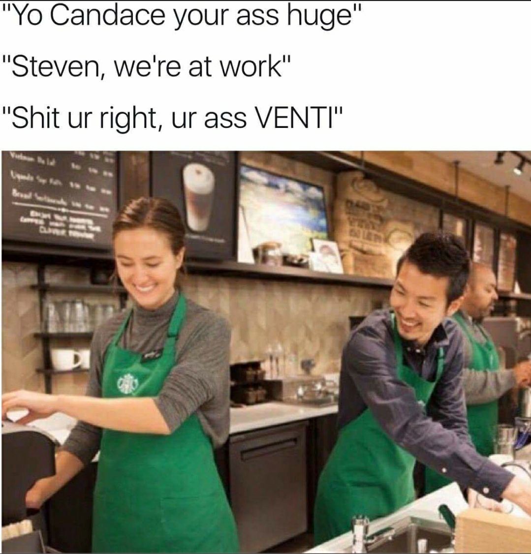 Yo Candace your ass huge Steven were at work Shit ur right ur ass VENTI