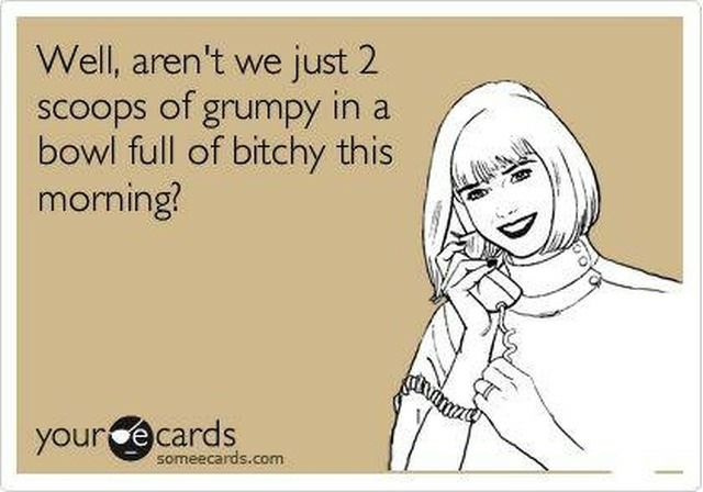 Well arent we just 2 scoops of grumpy in a bowl full of bitchy this morning