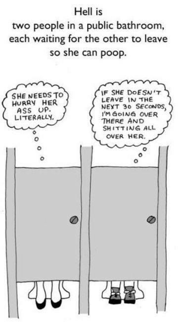 Hell is two people in a public bathroom each waiting for the other to leave so she can poop F SHE DoESN T LEAVE N THE NEYT 30 SECONDS IM GoING OVER THERE AND SHITTING ALL SHE NEEDS TO HURRY HER ASS LP LITERALLY OVER HER