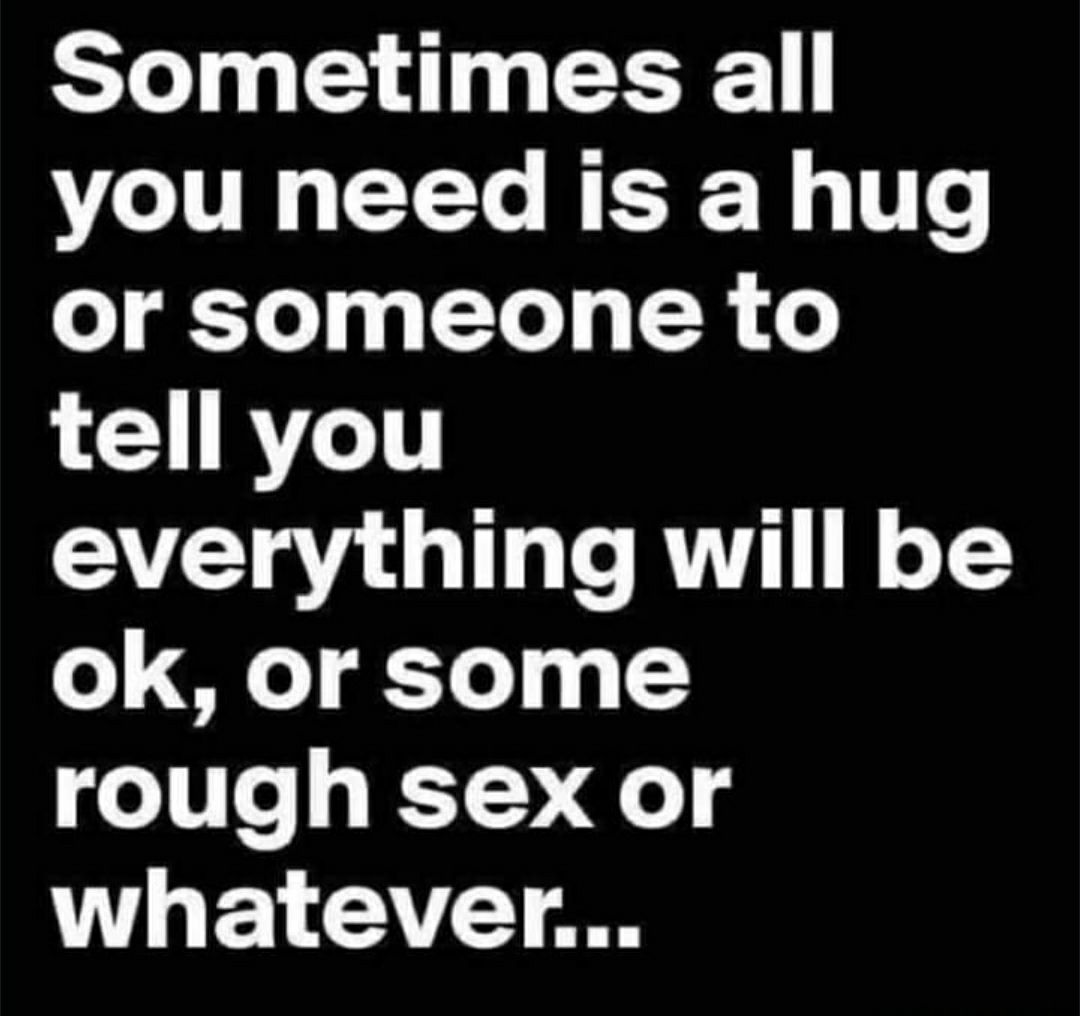 Sometimes all you need is a hug or someone to tell you everything will be ok or some rough sex or whatever