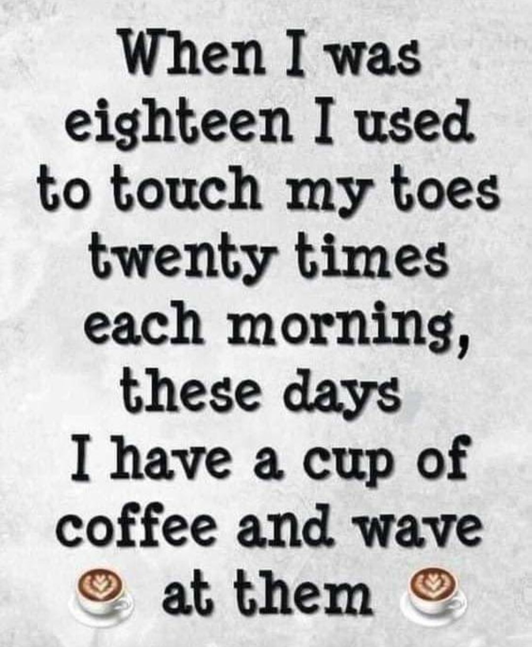 When was eighteen I used to touch my toes twenty times each morning these days I have a cup of coffee and wave af them