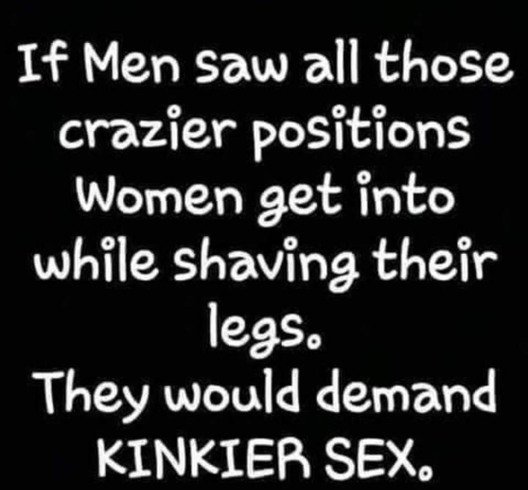 If Men saw all those o ATX I AT Women get into while shaving their legs They would demand KINKIER SEX