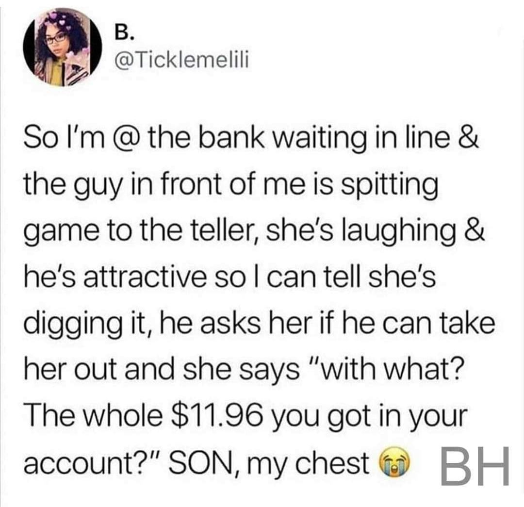B Ticklemelili 7 So Im the bank waiting in line the guy in front of me is spitting game to the teller shes laughing hes attractive so can tell shes digging it he asks her if he can take her out and she says with what The whole 1196 you got in your account SON my chest B H