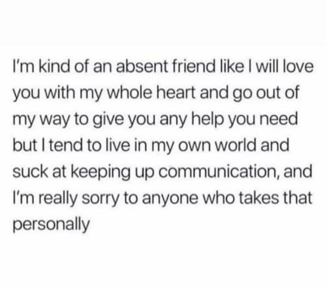 Im kind of an absent friend like will love you with my whole heart and go out of my way to give you any help you need but tend to live in my own world and suck at keeping up communication and Im really sorry to anyone who takes that personally