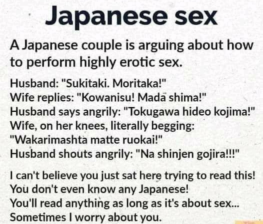 Japanese sex A Japanese couple is arguing about how to perform highly erotic sex Husband Sukitaki Moritaka Wife replies Kowanisu Mada shima Husband says angrily Tokugawa hideo kojima Wife on her knees literally begging Wakarimashta matte ruokai Husband shouts angrily Na shinjen gojir cant believe you just sat here trying to read this You dont even know any Japanese Youll read anything as long as i