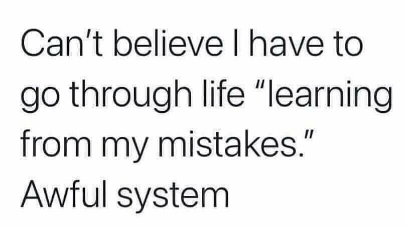 Cant believe have to go through life learning from my mistakes Awful system