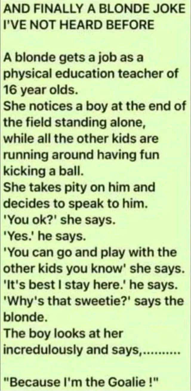 AND FINALLY A BLONDE JOKE IVE NOT HEARD BEFORE A blonde gets ajobas a physical education teacher of 16 year olds She notices a boy at the end of the field standing alone while all the other kids are running around having fun kicking a ball She takes pity on him and decides to speak to him You ok she says Yes he says You can go and play with the other kids you know she says Its best stay here he sa