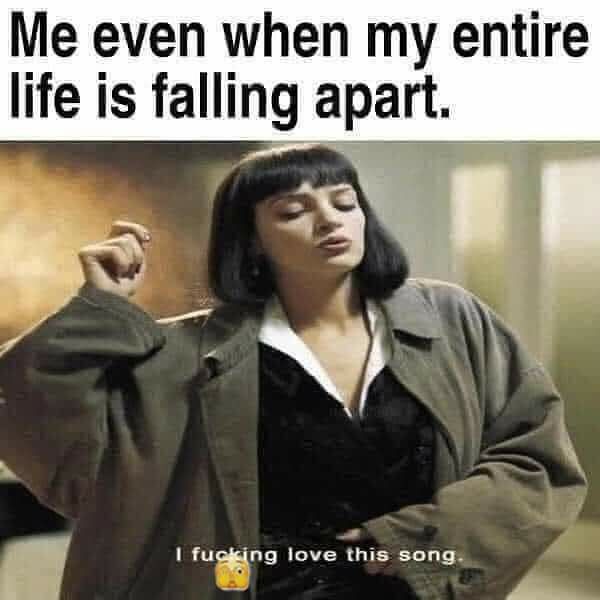 Me even when my entire life is falling apart m fugking love this song y