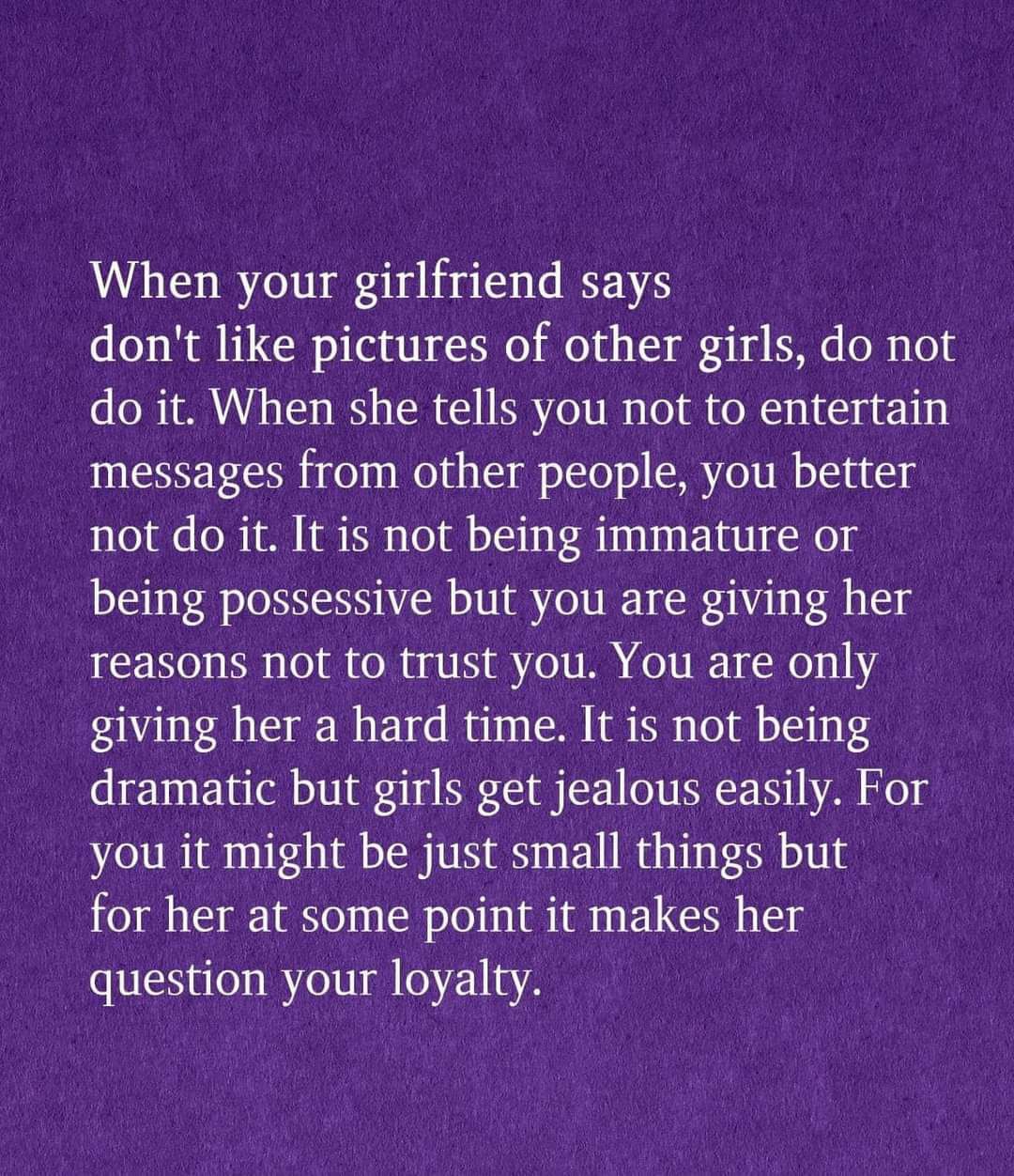 When your girlfriend says dont like pictures of other girls do not do it When she tells you not to entertain messages from other people you better not do it It is not being immature or being possessive but you are giving her Teasons not to trust you You are only giving her a hard time It is not being dramatic but girls get jealous easily For you it might be just small things but for her at some po