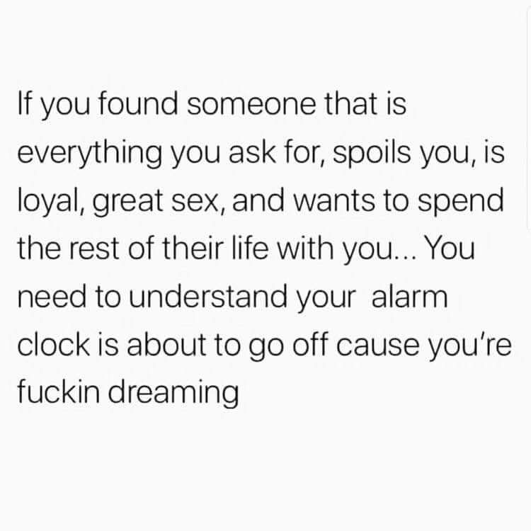 If you found someone that is everything you ask for spoils you is loyal great sex and wants to spend the rest of their life with you You need to understand your alarm clock is about to go off cause youre fuckin dreaming