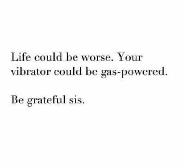 Life could be worse Your vibrator could be gas powered Be grateful sis