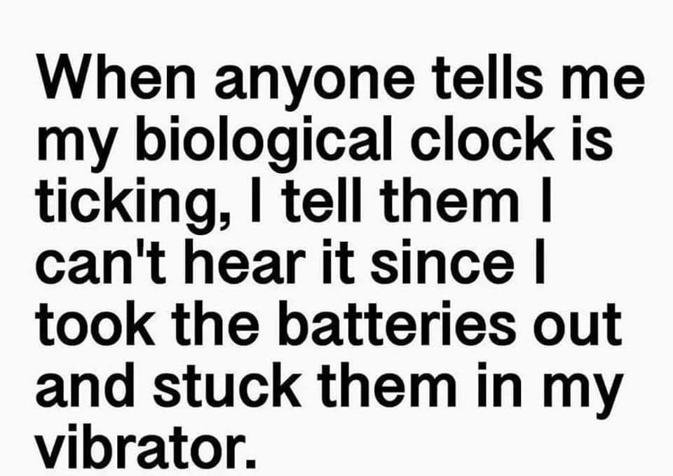 When anyone tells me my biological clock is ticking tell them cant hear it since took the batteries out and stuck them in my vibrator