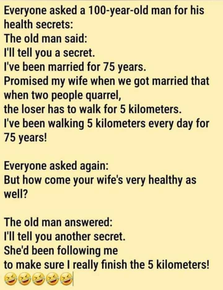 Everyone asked a 100 year old man for his health secrets The old man said Ill tell you a secret Ive been married for 75 years Promised my wife when we got married that when two people quarrel the loser has to walk for 5 kilometers Ive been walking 5 kilometers every day for 75 years Everyone asked again But how come your wifes very healthy as well The old man answered Ill tell you another secret S