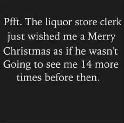 Pfft The liquor store clerk just wished me a Merry Christmas as if he wasnt Going to see me 14 more times before then