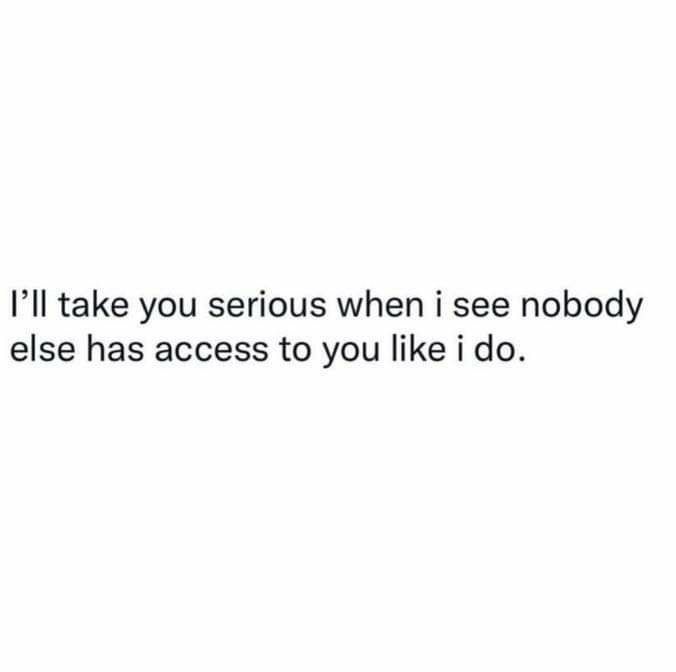 Ill take you serious when i see nobody else has access to you like i do