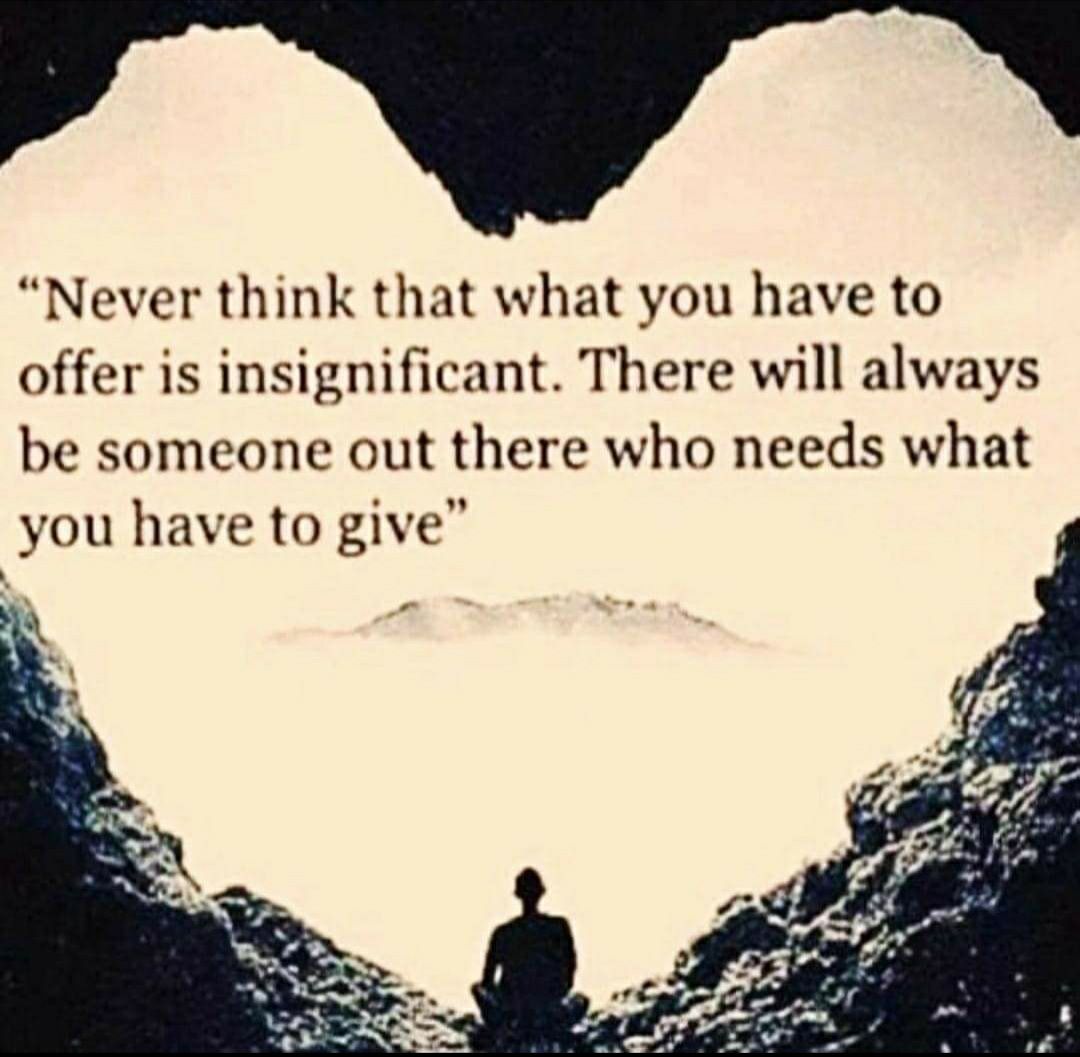Never think that what you have to offer is insignificant There will always be someone out there who needs what you have to give