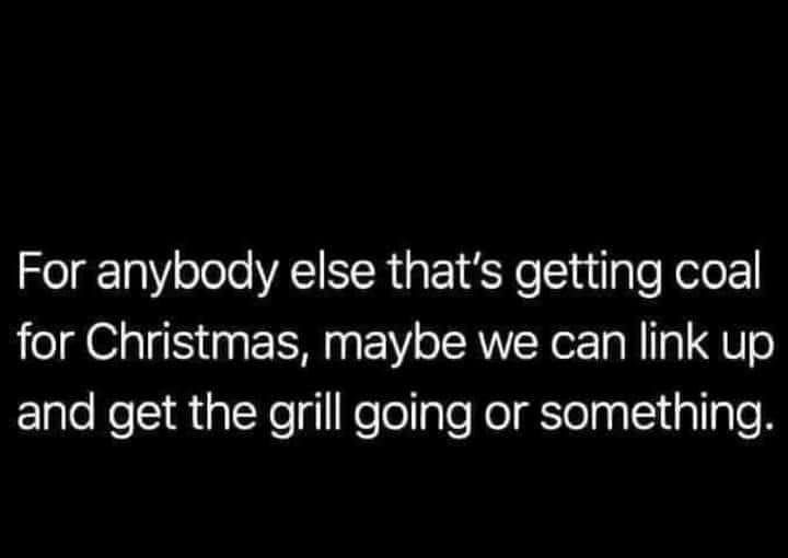 For anybody else thats getting coal for Christmas maybe we can link up and get the grill going or something
