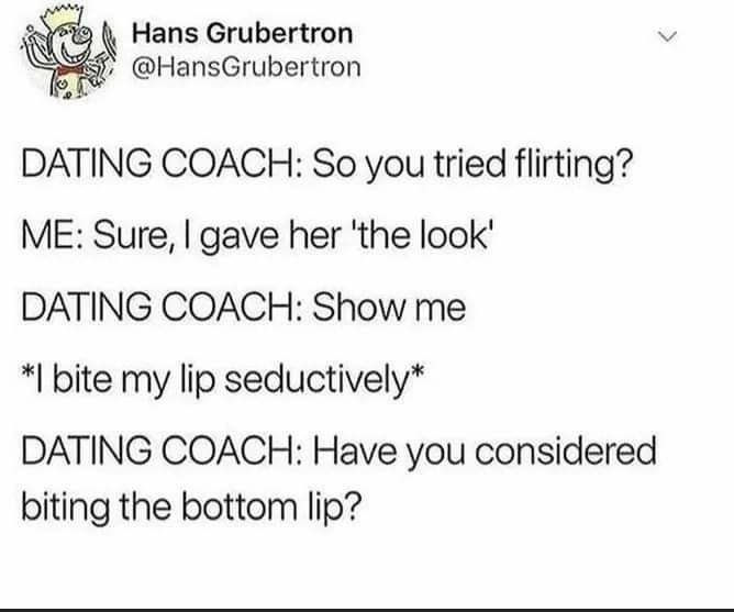 4 Hans Grubertron HansGrubertron DATING COACH So you tried flirting ME Sure gave her the look DATING COACH Show me bite my lip seductively DATING COACH Have you considered biting the bottom lip