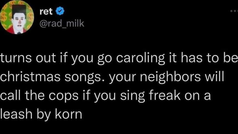 ret rad_milk turns out if you go caroling it has to be christmas songs your neighbors will call the cops if you sing freak on a leash by korn