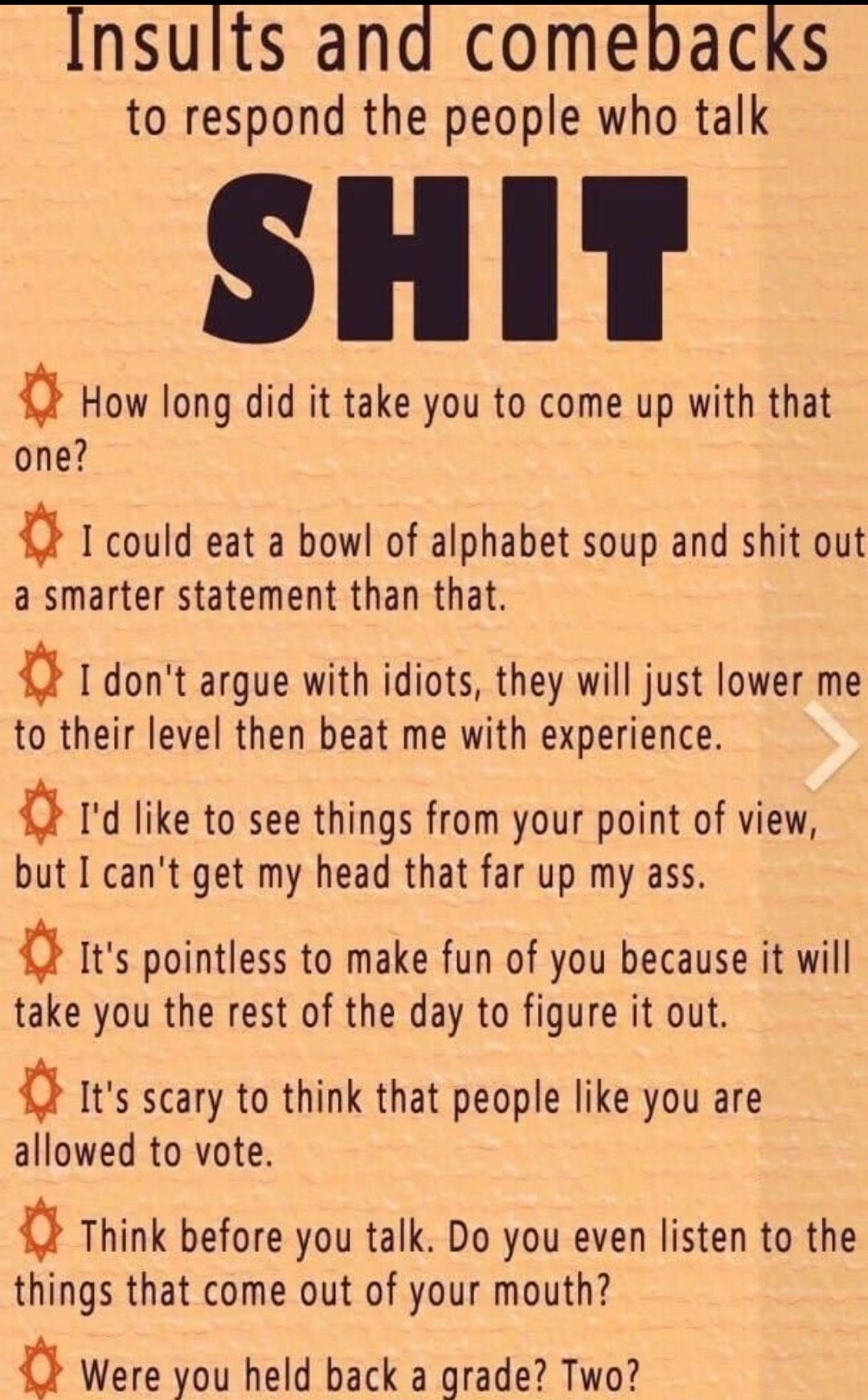 Insults and comebacks to respond the people who talk Q How long did it take you to come up with that one a 1 could eat a bowl of alphabet soup and shit out a smarter statement than that a dont argue with idiots they will just lower me to their level then beat me with experience Q Id like to see things from your point of view but I cant get my head that far up my ass a Its pointless to make fun of 