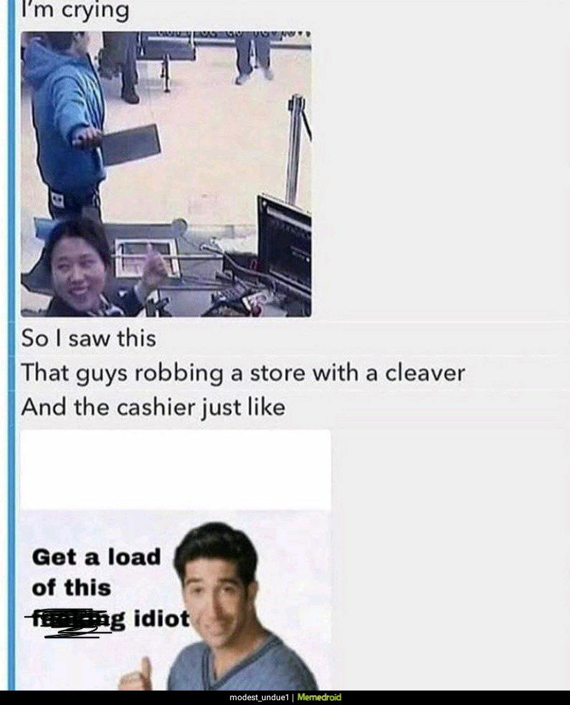 Im crying So saw this That guys robbing a store with a cleaver And the cashier just like Get a load