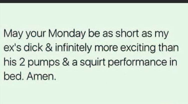 May your Monday be as short as my exs dick infinitely more exciting than his 2 pumps a squirt performance in bed Amen