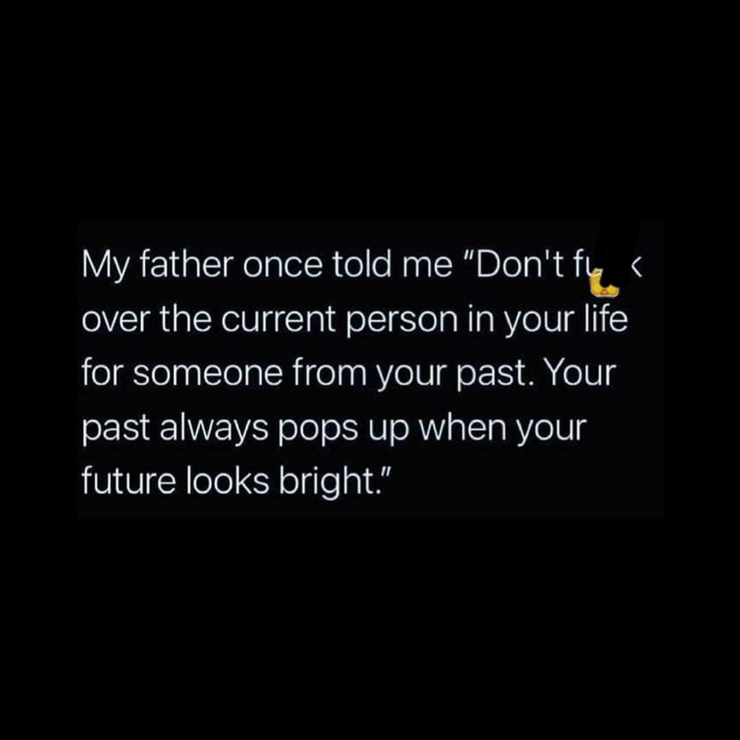 My father once told me Dont f over the current person in your life for someone from your past Your past always pops up when your future looks bright