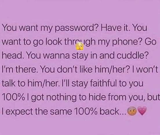 You want my password Have it You want to go look thrwgh my phone Go head You wanna stay in and cuddle Im there You dont like himher wont talk to himher Ill stay faithful to you 100 got nothing to hide from you but expect the same 100 back