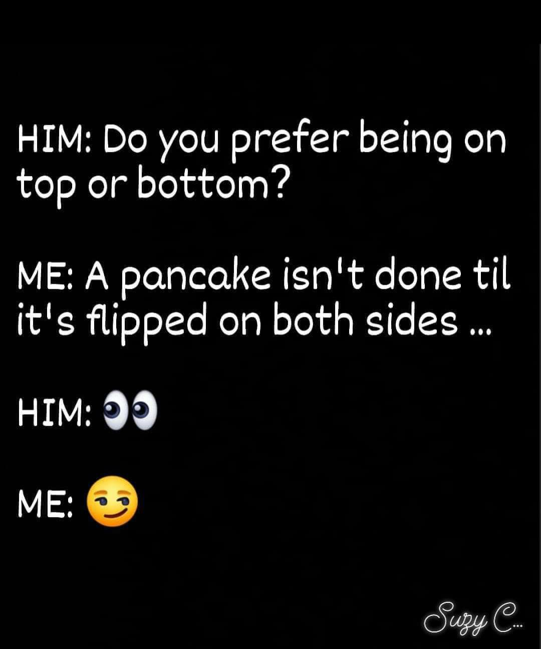 HIM Do you prefer being on top or bottom ME A pancake isnt done til its flipped on both sides HIM 99 ME Sy C