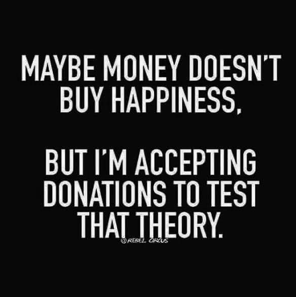 MAYBE MONEY DOESNT BUY HAPPINESS BUT IM ACCEPTING DONATIONS TO TEST THAT THEORY