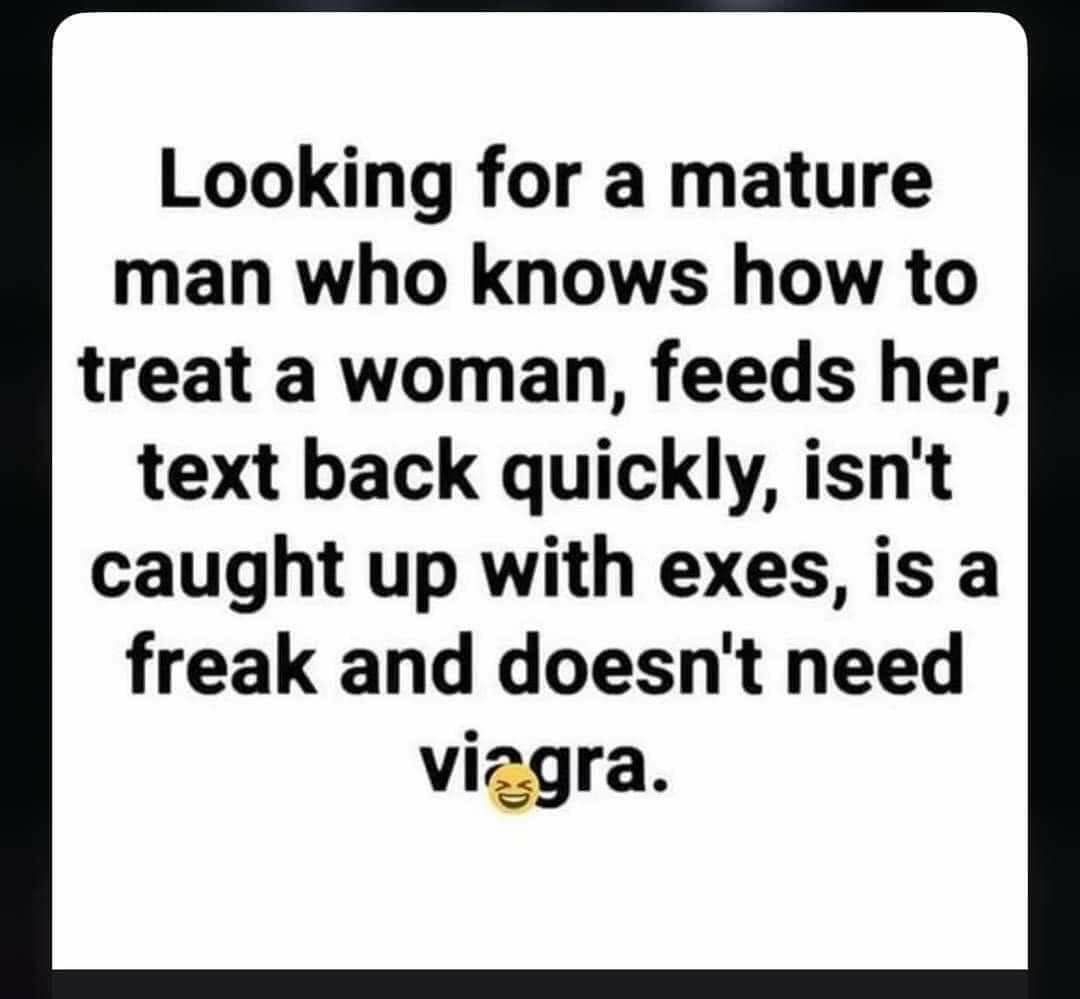 Looking for a mature man who knows how to treat a woman feeds her text back quickly isnt caught up with exes is a freak and doesnt need viagra