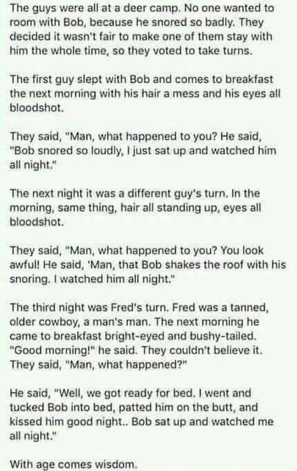 The guys were all at a deer camp No one wanted to room with Bob because he snored so badly They decided it wasnt fair to make one of them stay with him the whole time so they voted to take turns The first guy slept with Bob and comes to breakfast the next morning with his hair a mess and his eyes all bloodshot They said Man what happened to you He said Bob snored so loudly just sat up and watched 