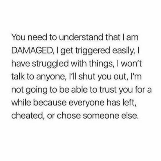 You need to understand that am DAMAGED get triggered easily have struggled with things wont talk to anyone Ill shut you out Im not going to be able to trust you for a while because everyone has left cheated or chose someone else