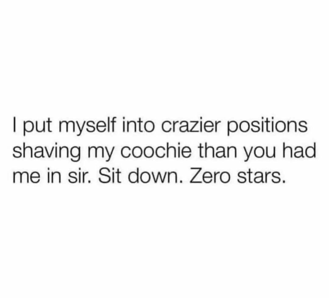 put myself into crazier positions shaving my coochie than you had me in sir Sit down Zero stars