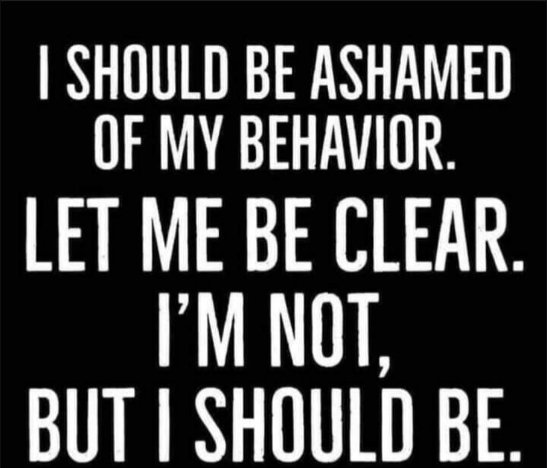SHOULD BE ASHAMED OF MY BEHAVIOR LET ME BE CLEAR IM NOT BUT SHOULD BE