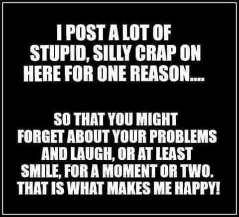 1POST A LOT OF STUPID SILLY CRAP ON HERE FOR ONE REASON S0 THAT YOU MIGHT FORGET ABOUT YOUR PROBLEMS AND LAUGH OR AT LEAST SMILE FOR A MOMENT OR TWO THAT IS WHAT MAKES ME HAPPY