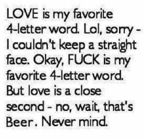 LOVE is my favorite 4 letter word Lol sorry couldnt keep a straight face Okay FUCK is my favorite 4 letter word But love is a close second no wait thats Beer Never mind