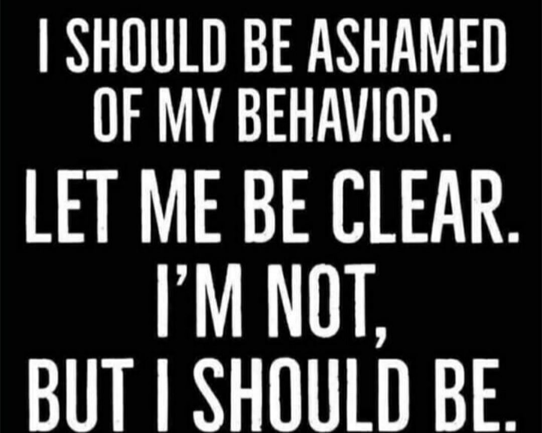SHOULD BE ASHAMED OF MY BEHAVIOR LET ME BE CLEAR IM NOT BUT SHOULD BE