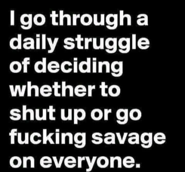 I go through a T T Te o o o Yed o gTe whether to shut up orgo fucking savage on everyone