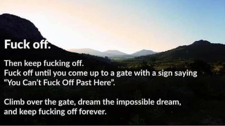 Fuck off Then keep fucking off Fuck off until you come up to a gate with a sign saying You Cant Fuck Off Past Here Climb over the gate dream the impossible dream and keep fucking off forever