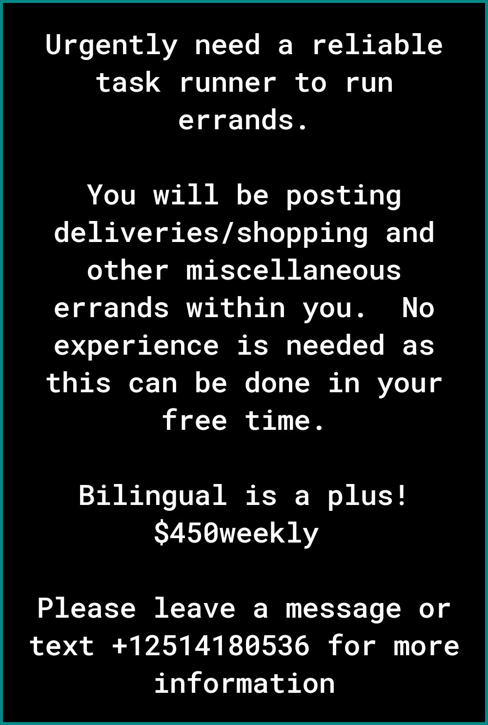 VT gloTTok ol VAR o T Y To BT of s K 1 B A2 task runner to run errands You will be posting deliveriesshopping and other miscellaneous errands within you No 237 o T g KT g Lo Tk K TYYe Ye IF XS this can be done in your free time Bilingual is a plus S450weekly Please leave a message or text 12514180536 for more information