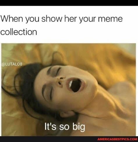 When you show her your meme collection LuTALOB Its so big