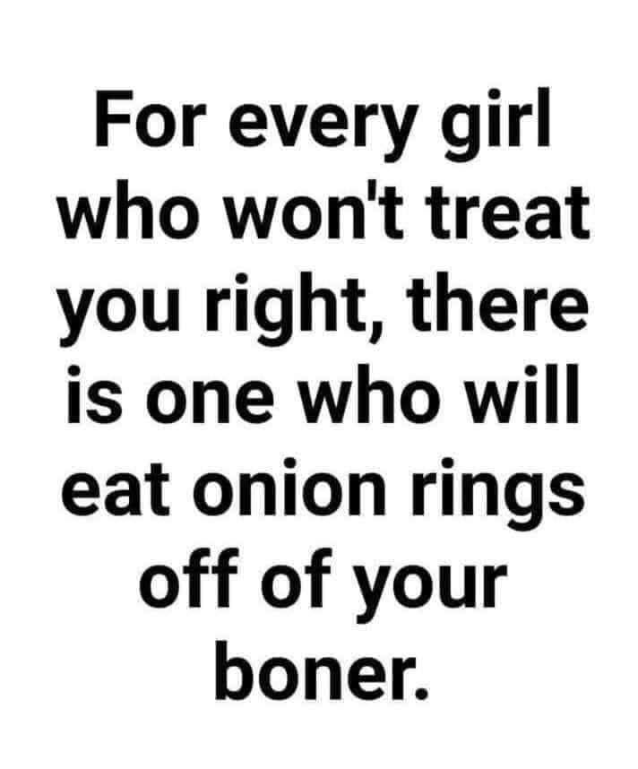 For every girl who wont treat you right there is one who will eat onion rings off of your boner