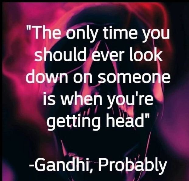 Theonly time you shouldjver look down on someone is when yqu N getting head Gandhi Probably